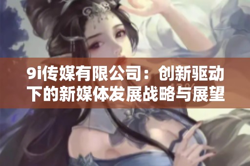 9i传媒有限公司：创新驱动下的新媒体发展战略与展望