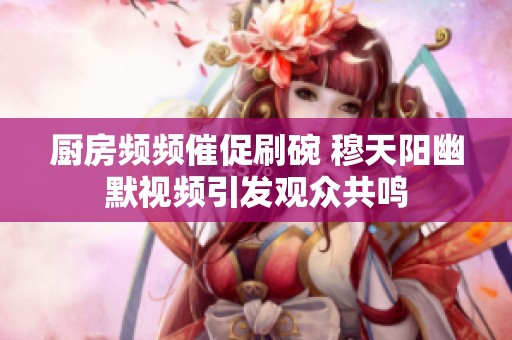 厨房频频催促刷碗 穆天阳幽默视频引发观众共鸣