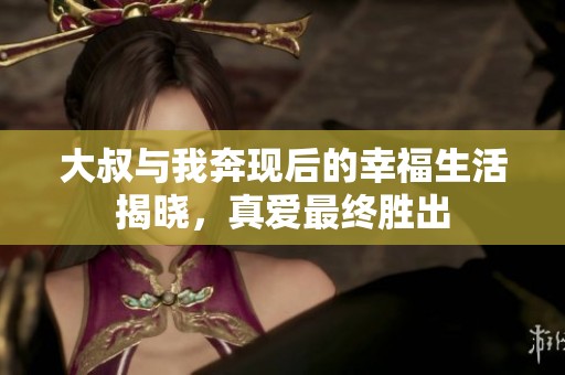 大叔与我奔现后的幸福生活揭晓，真爱最终胜出