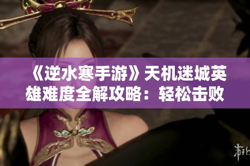 《逆水寒手游》天机迷城英雄难度全解攻略：轻松击败万机翁BOSS秘籍分享