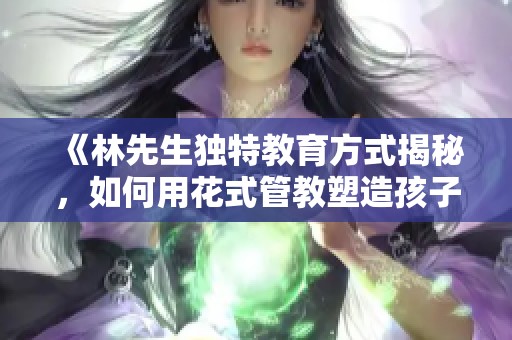 《林先生独特教育方式揭秘，如何用花式管教塑造孩子》
