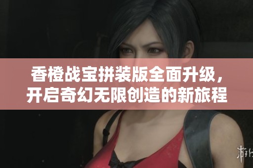 香橙战宝拼装版全面升级，开启奇幻无限创造的新旅程