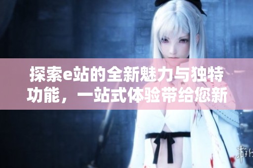 探索e站的全新魅力与独特功能，一站式体验带给您新视野