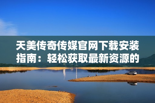 天美传奇传媒官网下载安装指南：轻松获取最新资源的方法