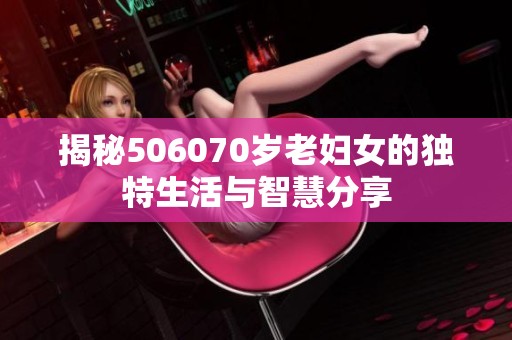 揭秘506070岁老妇女的独特生活与智慧分享