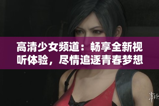 高清少女频道：畅享全新视听体验，尽情追逐青春梦想