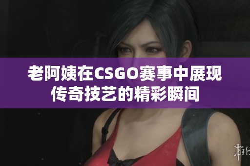 老阿姨在CSGO赛事中展现传奇技艺的精彩瞬间
