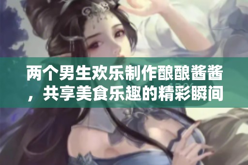 两个男生欢乐制作酿酿酱酱，共享美食乐趣的精彩瞬间