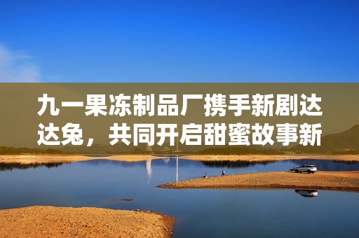 九一果冻制品厂携手新剧达达兔，共同开启甜蜜故事新篇章