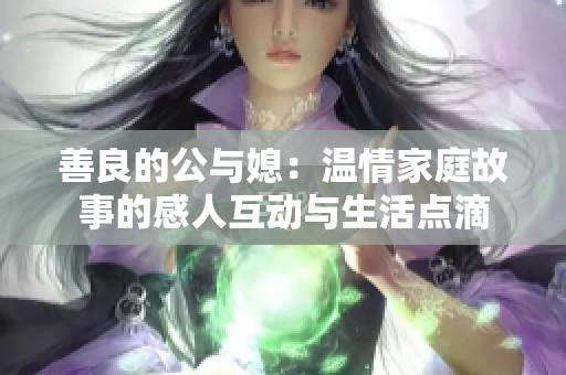 善良的公与媳：温情家庭故事的感人互动与生活点滴