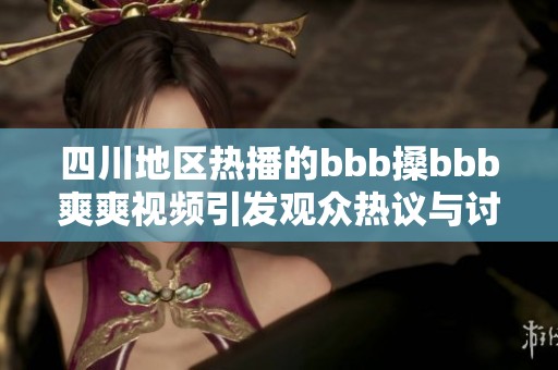 四川地区热播的bbb搡bbb爽爽视频引发观众热议与讨论