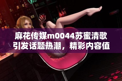 麻花传媒m0044苏蜜清歌引发话题热潮，精彩内容值得关注