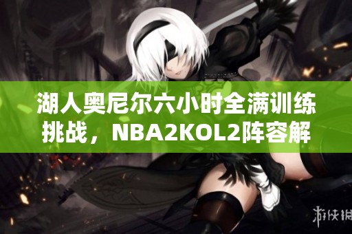 湖人奥尼尔六小时全满训练挑战，NBA2KOL2阵容解析