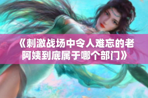 《刺激战场中令人难忘的老阿姨到底属于哪个部门》