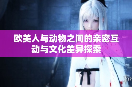 欧美人与动物之间的亲密互动与文化差异探索
