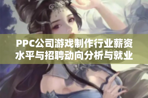 PPC公司游戏制作行业薪资水平与招聘动向分析与就业前景探讨