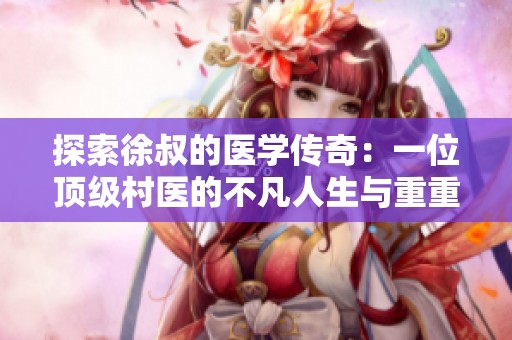 探索徐叔的医学传奇：一位顶级村医的不凡人生与重重挑战