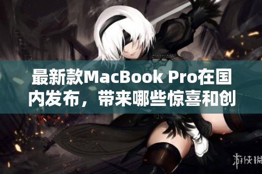 最新款MacBook Pro在国内发布，带来哪些惊喜和创新功能