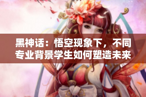 黑神话：悟空现象下，不同专业背景学生如何塑造未来游戏行业