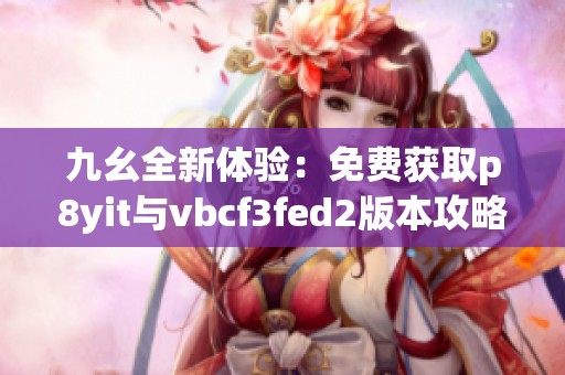九幺全新体验：免费获取p8yit与vbcf3fed2版本攻略分享