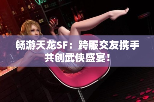 畅游天龙SF：跨服交友携手共创武侠盛宴！