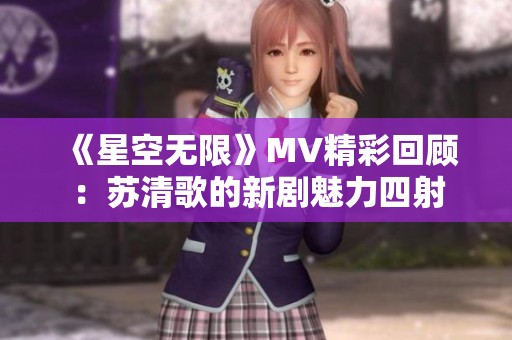 《星空无限》MV精彩回顾：苏清歌的新剧魅力四射