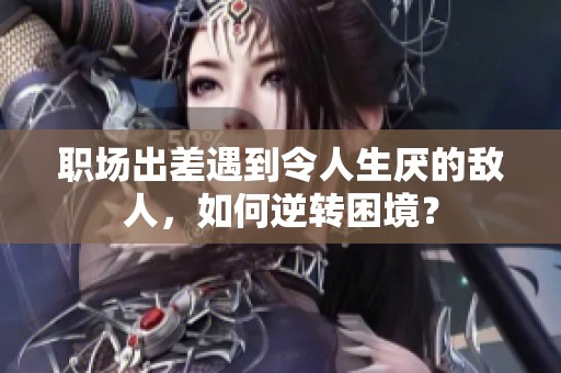 职场出差遇到令人生厌的敌人，如何逆转困境？