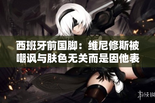 西班牙前国脚：维尼修斯被嘲讽与肤色无关而是因他表现