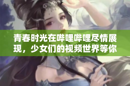 青春时光在哔哩哔哩尽情展现，少女们的视频世界等你来探索