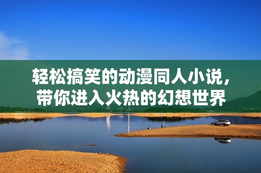 轻松搞笑的动漫同人小说，带你进入火热的幻想世界