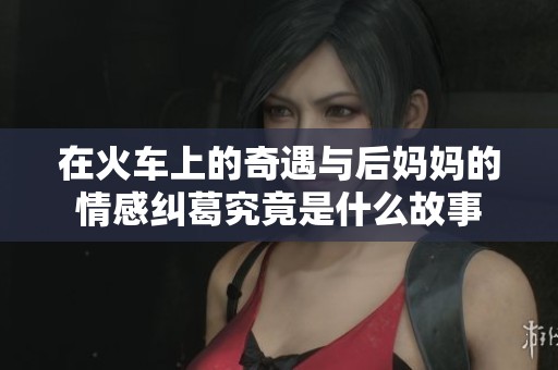 在火车上的奇遇与后妈妈的情感纠葛究竟是什么故事