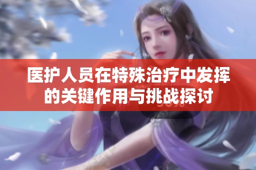 医护人员在特殊治疗中发挥的关键作用与挑战探讨