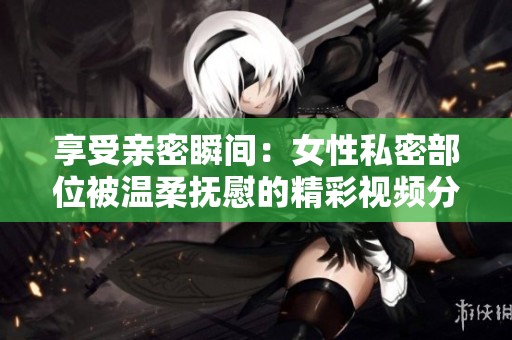 享受亲密瞬间：女性私密部位被温柔抚慰的精彩视频分享