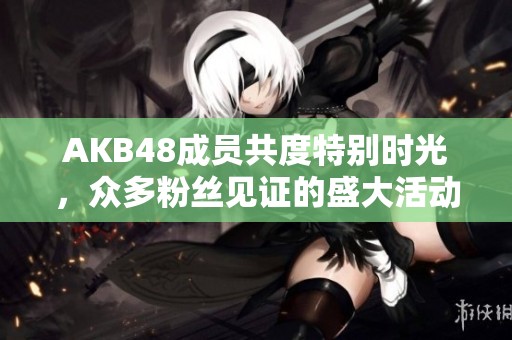 AKB48成员共度特别时光，众多粉丝见证的盛大活动