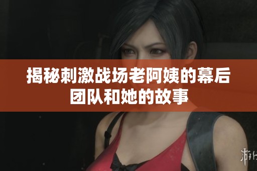 揭秘刺激战场老阿姨的幕后团队和她的故事