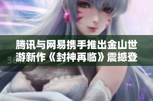 腾讯与网易携手推出金山世游新作《封神再临》震撼登场