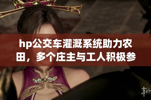 hp公交车灌溉系统助力农田，多个庄主与工人积极参与