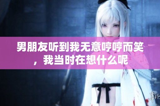 男朋友听到我无意哼哼而笑，我当时在想什么呢