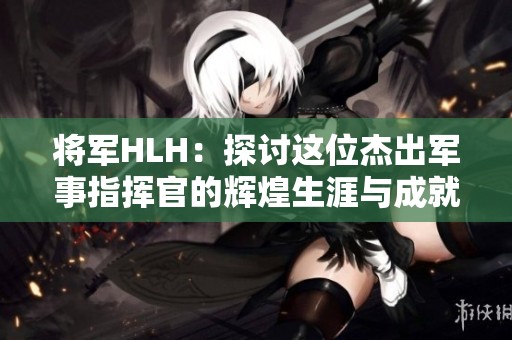 将军HLH：探讨这位杰出军事指挥官的辉煌生涯与成就