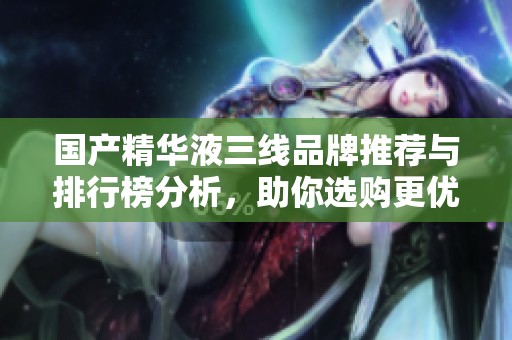 国产精华液三线品牌推荐与排行榜分析，助你选购更优产品