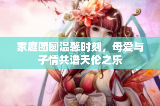 家庭团圆温馨时刻，母爱与子情共谱天伦之乐