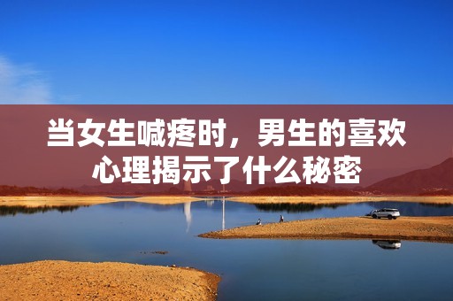 当女生喊疼时，男生的喜欢心理揭示了什么秘密