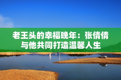 老王头的幸福晚年：张倩倩与他共同打造温馨人生