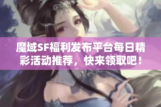 魔域SF福利发布平台每日精彩活动推荐，快来领取吧！