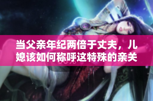 当父亲年纪两倍于丈夫，儿媳该如何称呼这特殊的亲关系