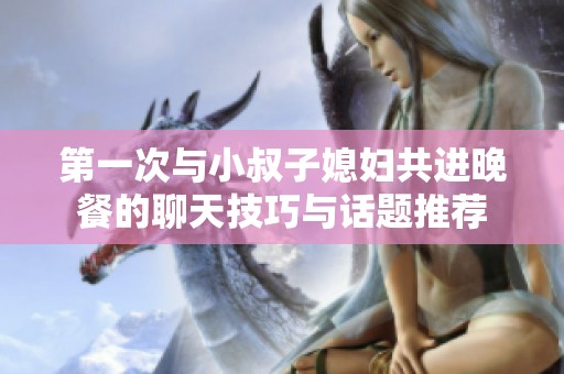第一次与小叔子媳妇共进晚餐的聊天技巧与话题推荐