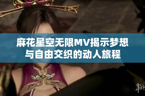 麻花星空无限MV揭示梦想与自由交织的动人旅程
