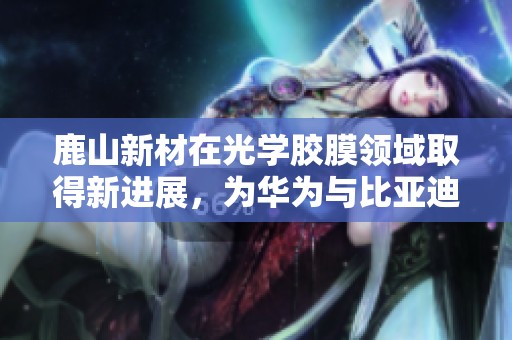 鹿山新材在光学胶膜领域取得新进展，为华为与比亚迪供应链布局打下基础