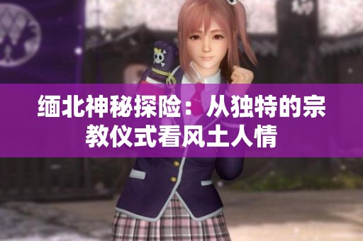 缅北神秘探险：从独特的宗教仪式看风土人情