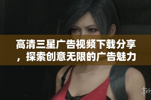 高清三星广告视频下载分享，探索创意无限的广告魅力